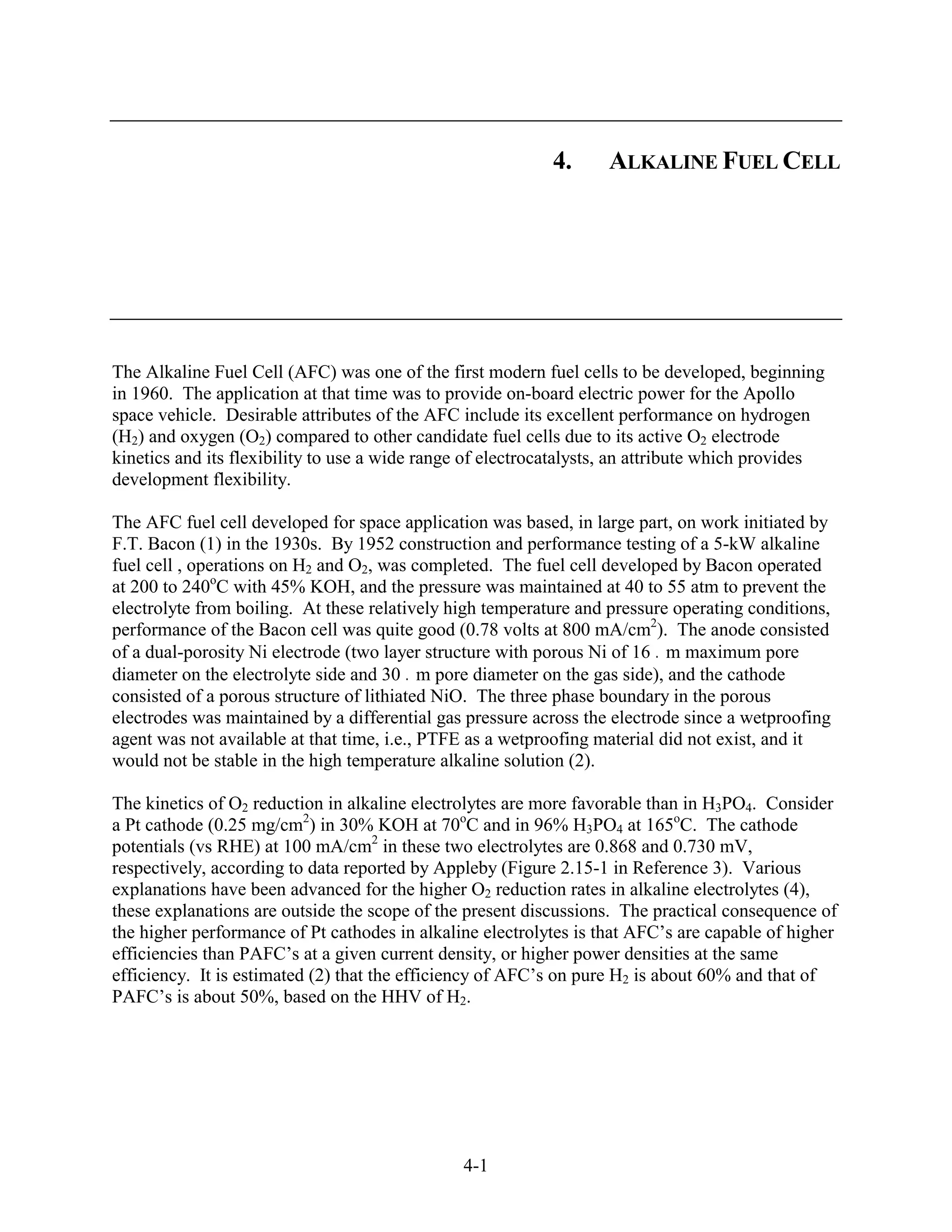 4.     ALKALINE FUEL CELL




The Alkaline Fuel Cell (AFC) was one of the first modern fuel cells to be developed, beginning
in 1960. The application at that time was to provide on-board electric power for the Apollo
space vehicle. Desirable attributes of the AFC include its excellent performance on hydrogen
(H2) and oxygen (O2) compared to other candidate fuel cells due to its active O2 electrode
kinetics and its flexibility to use a wide range of electrocatalysts, an attribute which provides
development flexibility.

The AFC fuel cell developed for space application was based, in large part, on work initiated by
F.T. Bacon (1) in the 1930s. By 1952 construction and performance testing of a 5-kW alkaline
fuel cell , operations on H2 and O2, was completed. The fuel cell developed by Bacon operated
at 200 to 240oC with 45% KOH, and the pressure was maintained at 40 to 55 atm to prevent the
electrolyte from boiling. At these relatively high temperature and pressure operating conditions,
performance of the Bacon cell was quite good (0.78 volts at 800 mA/cm2). The anode consisted
of a dual-porosity Ni electrode (two layer structure with porous Ni of 16 m maximum pore
diameter on the electrolyte side and 30 m pore diameter on the gas side), and the cathode
consisted of a porous structure of lithiated NiO. The three phase boundary in the porous
electrodes was maintained by a differential gas pressure across the electrode since a wetproofing
agent was not available at that time, i.e., PTFE as a wetproofing material did not exist, and it
would not be stable in the high temperature alkaline solution (2).

The kinetics of O2 reduction in alkaline electrolytes are more favorable than in H3PO4. Consider
a Pt cathode (0.25 mg/cm2) in 30% KOH at 70oC and in 96% H3PO4 at 165oC. The cathode
potentials (vs RHE) at 100 mA/cm2 in these two electrolytes are 0.868 and 0.730 mV,
respectively, according to data reported by Appleby (Figure 2.15-1 in Reference 3). Various
explanations have been advanced for the higher O2 reduction rates in alkaline electrolytes (4),
these explanations are outside the scope of the present discussions. The practical consequence of
the higher performance of Pt cathodes in alkaline electrolytes is that AFC’s are capable of higher
efficiencies than PAFC’s at a given current density, or higher power densities at the same
efficiency. It is estimated (2) that the efficiency of AFC’s on pure H2 is about 60% and that of
PAFC’s is about 50%, based on the HHV of H2.




                                               4-1
 