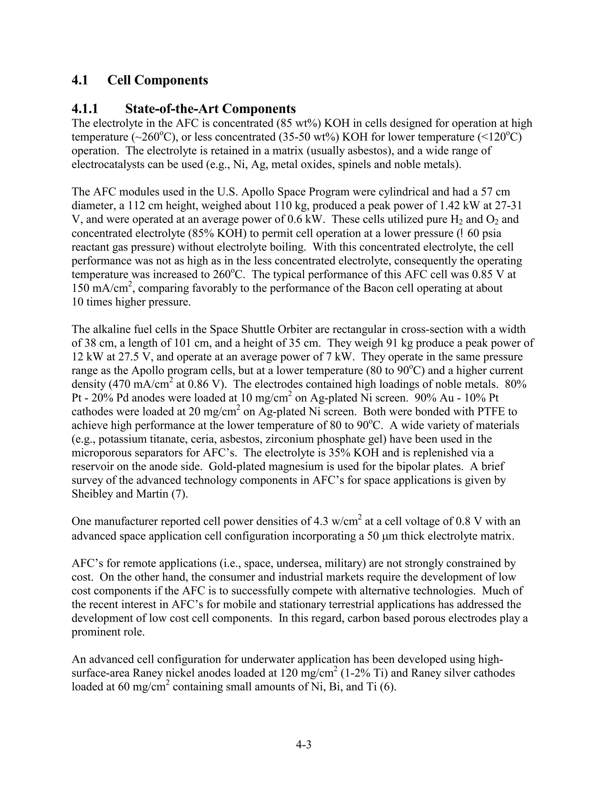 4.1     Cell Components

4.1.1      State-of-the-Art Components
The electrolyte in the AFC is concentrated (85 wt%) KOH in cells designed for operation at high
temperature (~260oC), or less concentrated (35-50 wt%) KOH for lower temperature (<120oC)
operation. The electrolyte is retained in a matrix (usually asbestos), and a wide range of
electrocatalysts can be used (e.g., Ni, Ag, metal oxides, spinels and noble metals).

The AFC modules used in the U.S. Apollo Space Program were cylindrical and had a 57 cm
diameter, a 112 cm height, weighed about 110 kg, produced a peak power of 1.42 kW at 27-31
V, and were operated at an average power of 0.6 kW. These cells utilized pure H2 and O2 and
concentrated electrolyte (85% KOH) to permit cell operation at a lower pressure ( 60 psia
reactant gas pressure) without electrolyte boiling. With this concentrated electrolyte, the cell
performance was not as high as in the less concentrated electrolyte, consequently the operating
temperature was increased to 260oC. The typical performance of this AFC cell was 0.85 V at
150 mA/cm2, comparing favorably to the performance of the Bacon cell operating at about
10 times higher pressure.

The alkaline fuel cells in the Space Shuttle Orbiter are rectangular in cross-section with a width
of 38 cm, a length of 101 cm, and a height of 35 cm. They weigh 91 kg produce a peak power of
12 kW at 27.5 V, and operate at an average power of 7 kW. They operate in the same pressure
range as the Apollo program cells, but at a lower temperature (80 to 90oC) and a higher current
density (470 mA/cm2 at 0.86 V). The electrodes contained high loadings of noble metals. 80%
Pt - 20% Pd anodes were loaded at 10 mg/cm2 on Ag-plated Ni screen. 90% Au - 10% Pt
cathodes were loaded at 20 mg/cm2 on Ag-plated Ni screen. Both were bonded with PTFE to
achieve high performance at the lower temperature of 80 to 90oC. A wide variety of materials
(e.g., potassium titanate, ceria, asbestos, zirconium phosphate gel) have been used in the
microporous separators for AFC’s. The electrolyte is 35% KOH and is replenished via a
reservoir on the anode side. Gold-plated magnesium is used for the bipolar plates. A brief
survey of the advanced technology components in AFC’s for space applications is given by
Sheibley and Martin (7).

One manufacturer reported cell power densities of 4.3 w/cm2 at a cell voltage of 0.8 V with an
advanced space application cell configuration incorporating a 50 m thick electrolyte matrix.

AFC’s for remote applications (i.e., space, undersea, military) are not strongly constrained by
cost. On the other hand, the consumer and industrial markets require the development of low
cost components if the AFC is to successfully compete with alternative technologies. Much of
the recent interest in AFC’s for mobile and stationary terrestrial applications has addressed the
development of low cost cell components. In this regard, carbon based porous electrodes play a
prominent role.

An advanced cell configuration for underwater application has been developed using high-
surface-area Raney nickel anodes loaded at 120 mg/cm2 (1-2% Ti) and Raney silver cathodes
loaded at 60 mg/cm2 containing small amounts of Ni, Bi, and Ti (6).



                                               4-3
 