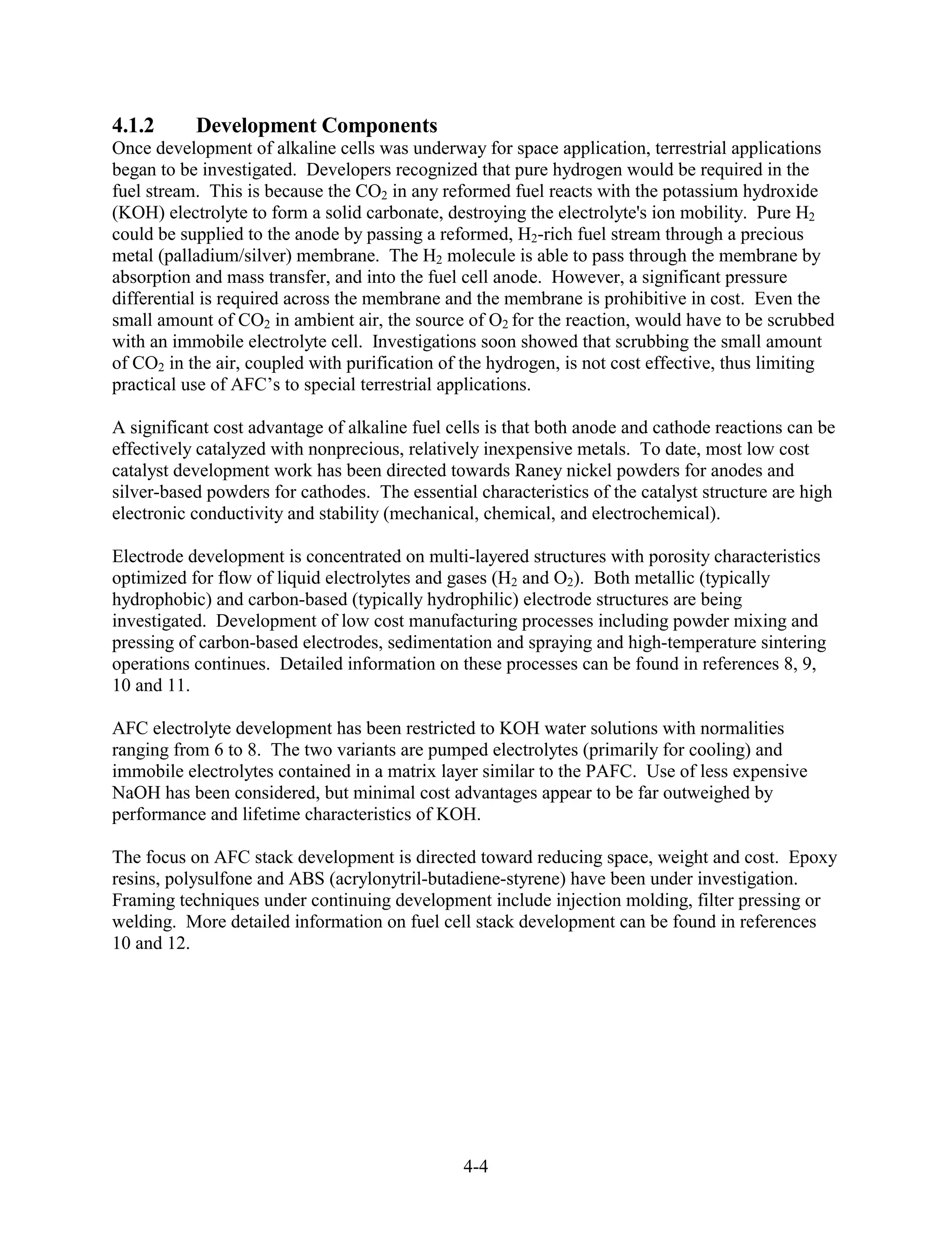 4.1.2      Development Components
Once development of alkaline cells was underway for space application, terrestrial applications
began to be investigated. Developers recognized that pure hydrogen would be required in the
fuel stream. This is because the CO2 in any reformed fuel reacts with the potassium hydroxide
(KOH) electrolyte to form a solid carbonate, destroying the electrolyte's ion mobility. Pure H2
could be supplied to the anode by passing a reformed, H2-rich fuel stream through a precious
metal (palladium/silver) membrane. The H2 molecule is able to pass through the membrane by
absorption and mass transfer, and into the fuel cell anode. However, a significant pressure
differential is required across the membrane and the membrane is prohibitive in cost. Even the
small amount of CO2 in ambient air, the source of O2 for the reaction, would have to be scrubbed
with an immobile electrolyte cell. Investigations soon showed that scrubbing the small amount
of CO2 in the air, coupled with purification of the hydrogen, is not cost effective, thus limiting
practical use of AFC’s to special terrestrial applications.

A significant cost advantage of alkaline fuel cells is that both anode and cathode reactions can be
effectively catalyzed with nonprecious, relatively inexpensive metals. To date, most low cost
catalyst development work has been directed towards Raney nickel powders for anodes and
silver-based powders for cathodes. The essential characteristics of the catalyst structure are high
electronic conductivity and stability (mechanical, chemical, and electrochemical).

Electrode development is concentrated on multi-layered structures with porosity characteristics
optimized for flow of liquid electrolytes and gases (H2 and O2). Both metallic (typically
hydrophobic) and carbon-based (typically hydrophilic) electrode structures are being
investigated. Development of low cost manufacturing processes including powder mixing and
pressing of carbon-based electrodes, sedimentation and spraying and high-temperature sintering
operations continues. Detailed information on these processes can be found in references 8, 9,
10 and 11.

AFC electrolyte development has been restricted to KOH water solutions with normalities
ranging from 6 to 8. The two variants are pumped electrolytes (primarily for cooling) and
immobile electrolytes contained in a matrix layer similar to the PAFC. Use of less expensive
NaOH has been considered, but minimal cost advantages appear to be far outweighed by
performance and lifetime characteristics of KOH.

The focus on AFC stack development is directed toward reducing space, weight and cost. Epoxy
resins, polysulfone and ABS (acrylonytril-butadiene-styrene) have been under investigation.
Framing techniques under continuing development include injection molding, filter pressing or
welding. More detailed information on fuel cell stack development can be found in references
10 and 12.




                                                4-4
 
