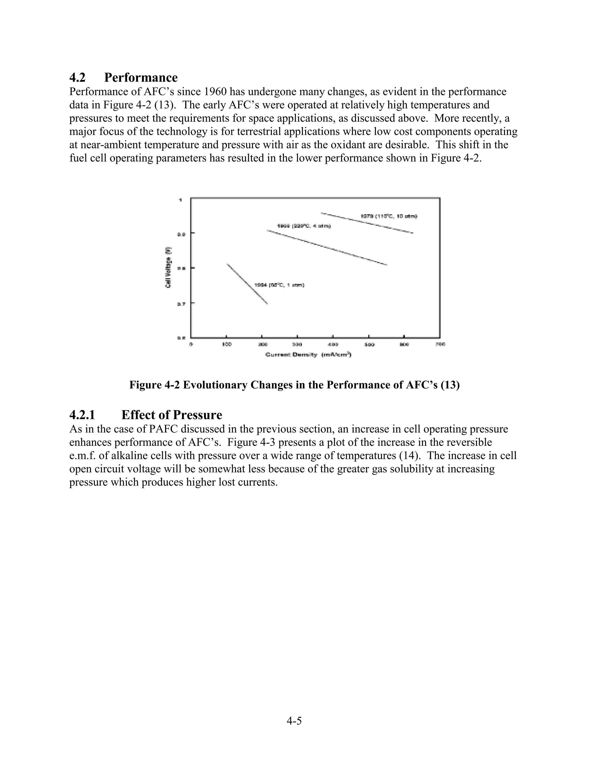 4.2     Performance
Performance of AFC’s since 1960 has undergone many changes, as evident in the performance
data in Figure 4-2 (13). The early AFC’s were operated at relatively high temperatures and
pressures to meet the requirements for space applications, as discussed above. More recently, a
major focus of the technology is for terrestrial applications where low cost components operating
at near-ambient temperature and pressure with air as the oxidant are desirable. This shift in the
fuel cell operating parameters has resulted in the lower performance shown in Figure 4-2.




             Figure 4-2 Evolutionary Changes in the Performance of AFC’s (13)

4.2.1      Effect of Pressure
As in the case of PAFC discussed in the previous section, an increase in cell operating pressure
enhances performance of AFC’s. Figure 4-3 presents a plot of the increase in the reversible
e.m.f. of alkaline cells with pressure over a wide range of temperatures (14). The increase in cell
open circuit voltage will be somewhat less because of the greater gas solubility at increasing
pressure which produces higher lost currents.




                                                4-5
 