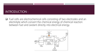 INTRODUCTION :
 Fuel cells are electrochemical cells consisting of two electrodes and an
electrolyte which convert the chemical energy of chemical reaction
between fuel and oxidant directly into electrical energy.
 