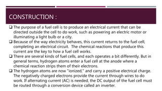 CONSTRUCTION :
 The purpose of a fuel cell is to produce an electrical current that can be
directed outside the cell to do work, such as powering an electric motor or
illuminating a light bulb or a city.
 Because of the way electricity behaves, this current returns to the fuel cell,
completing an electrical circuit. The chemical reactions that produce this
current are the key to how a fuel cell works.
 There are several kinds of fuel cells, and each operates a bit differently. But in
general terms, hydrogen atoms enter a fuel cell at the anode where a
chemical reaction strips them of their electrons.
 The hydrogen atoms are now "ionized," and carry a positive electrical charge.
The negatively charged electrons provide the current through wires to do
work. If alternating current (AC) is needed, the DC output of the fuel cell must
be routed through a conversion device called an inverter.
 