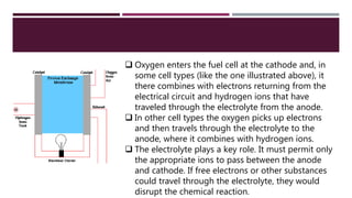  Oxygen enters the fuel cell at the cathode and, in
some cell types (like the one illustrated above), it
there combines with electrons returning from the
electrical circuit and hydrogen ions that have
traveled through the electrolyte from the anode.
 In other cell types the oxygen picks up electrons
and then travels through the electrolyte to the
anode, where it combines with hydrogen ions.
 The electrolyte plays a key role. It must permit only
the appropriate ions to pass between the anode
and cathode. If free electrons or other substances
could travel through the electrolyte, they would
disrupt the chemical reaction.
 