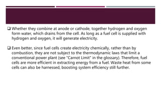  Whether they combine at anode or cathode, together hydrogen and oxygen
form water, which drains from the cell. As long as a fuel cell is supplied with
hydrogen and oxygen, it will generate electricity.
 Even better, since fuel cells create electricity chemically, rather than by
combustion, they are not subject to the thermodynamic laws that limit a
conventional power plant (see "Carnot Limit" in the glossary). Therefore, fuel
cells are more efficient in extracting energy from a fuel. Waste heat from some
cells can also be harnessed, boosting system efficiency still further.
 