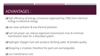 ADVANTAGES :
High efficiency of energy conversion (approaching 70%) from chemical
energy to electrical energy.
Low noise pollution & low thermal pollution.
Fuel cell power can reduce expensive transmission lines & minimize
transmission loses for a disturbed system.
Hydrogen-Oxygen fuel cells produce drinking water of potable quality.
Designing is modular, therefore the parts are exchangeable.
Low maintenance cost.
 