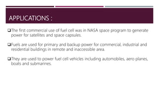 APPLICATIONS :
The first commercial use of fuel cell was in NASA space program to generate
power for satellites and space capsules.
Fuels are used for primary and backup power for commercial, industrial and
residential buildings in remote and inaccessible area.
They are used to power fuel cell vehicles including automobiles, aero planes,
boats and submarines.
 