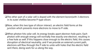 The other part of a solar cell is doped with the element boron(with 3 electrons
in its outer shell)to become P-type silicon.
Now, when this two type of silicon interact, an electric field forms at the
junction which prevents more electrons to move to P-side.
When photon hits solar cell, its energy breaks apart electron-hole pairs. Each
photon with enough energy will normally free exactly one electron, resulting in
a free hole as well. If this happens close enough to the electric field, this causes
disruption of electrical neutrality, and if we provide an external current path,
electrons will flow through the P side to unite with holes that the electric field
sent there, doing work for us along the way.
 