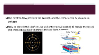 The electron flow provides the current, and the cell's electric field causes a
voltage.
Now to protect the solar cell, we use antireflective coating to reduce the losses
and then a glass plate to protect the cell from elements.
 