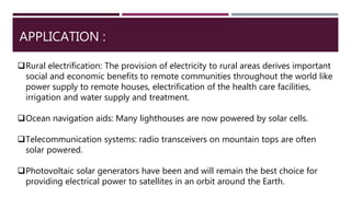 APPLICATION :
Rural electrification: The provision of electricity to rural areas derives important
social and economic benefits to remote communities throughout the world like
power supply to remote houses, electrification of the health care facilities,
irrigation and water supply and treatment.
Ocean navigation aids: Many lighthouses are now powered by solar cells.
Telecommunication systems: radio transceivers on mountain tops are often
solar powered.
Photovoltaic solar generators have been and will remain the best choice for
providing electrical power to satellites in an orbit around the Earth.
 