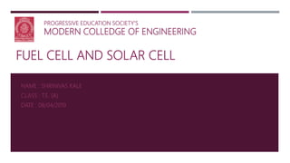 FUEL CELL AND SOLAR CELL
NAME : SHRINIVAS KALE
CLASS : T.E. (A)
DATE : 08/04/2019
PROGRESSIVE EDUCATION SOCIETY’S
MODERN COLLEDGE OF ENGINEERING
 