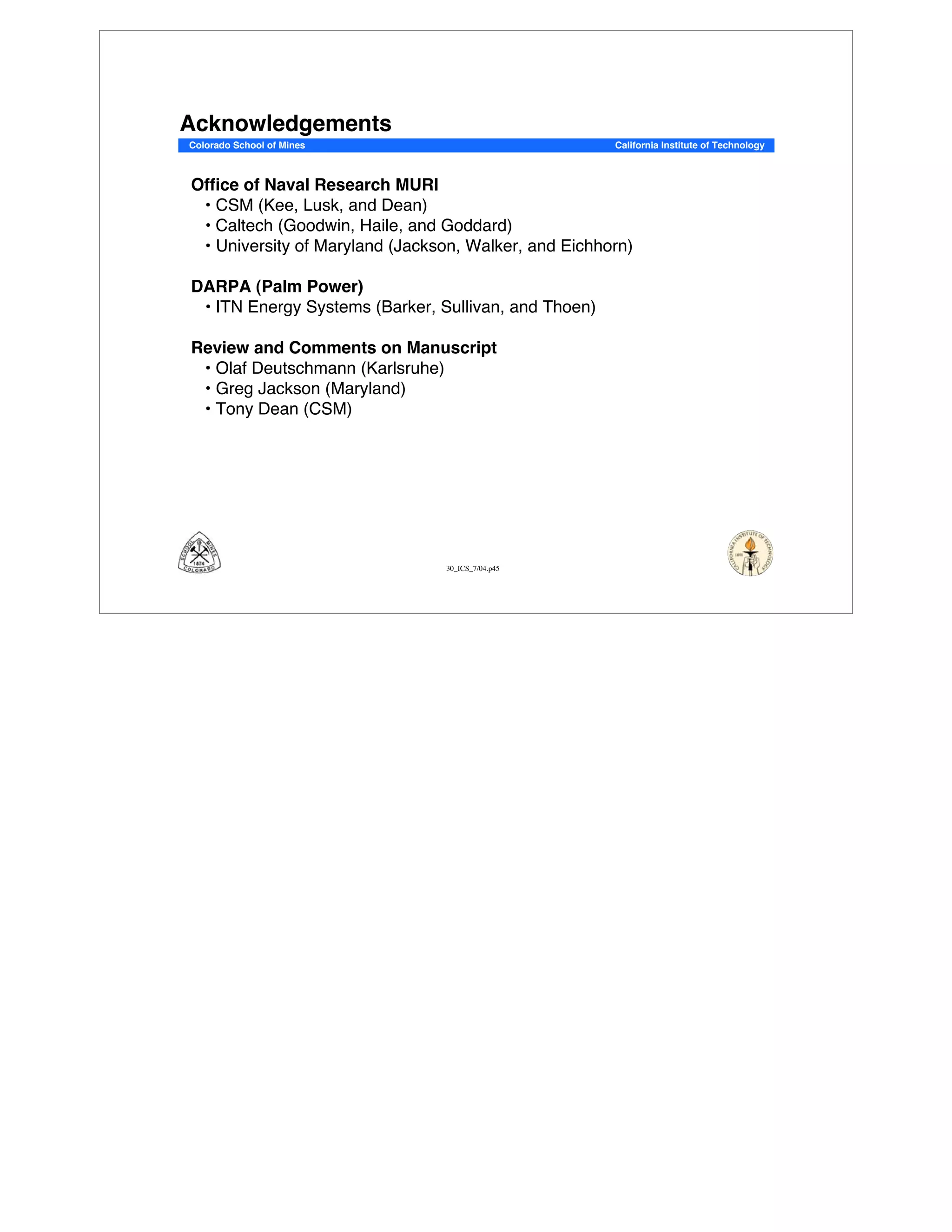 30_ICS_7/04.p45
Colorado School of Mines California Institute of Technology
Acknowledgements
Office of Naval Research MURI
•!CSM (Kee, Lusk, and Dean)
• Caltech (Goodwin, Haile, and Goddard)
• University of Maryland (Jackson, Walker, and Eichhorn)
DARPA (Palm Power)
• ITN Energy Systems (Barker, Sullivan, and Thoen)
Review and Comments on Manuscript
• Olaf Deutschmann (Karlsruhe)
•!Greg Jackson (Maryland)
•!Tony Dean (CSM)
 