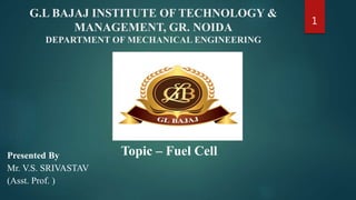 G.L BAJAJ INSTITUTE OF TECHNOLOGY &
MANAGEMENT, GR. NOIDA
DEPARTMENT OF MECHANICAL ENGINEERING
Presented By
Mr. V.S. SRIVASTAV
(Asst. Prof. )
1
Topic – Fuel Cell
 