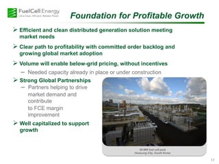 Foundation for Profitable Growth
 Efficient and clean distributed generation solution meeting
market needs
 Clear path to profitability with committed order backlog and
growing global market adoption
 Volume will enable below-grid pricing, without incentives
– Needed capacity already in place or under construction
59 MW fuel cell park
Hwasung City, South Korea
13
 Strong Global Partnerships
– Partners helping to drive
– market demand and
contribute
– to FCE margin
improvement
 Well capitalized to support
growth
 