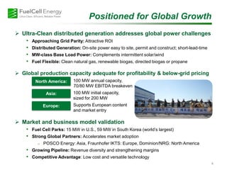 Positioned for Global Growth
 Ultra-Clean distributed generation addresses global power challenges
• Approaching Grid Parity: Attractive ROI
• Distributed Generation: On-site power easy to site, permit and construct; short-lead-time
• MW-class Base Load Power: Complements intermittent solar/wind
• Fuel Flexible: Clean natural gas, renewable biogas, directed biogas or propane
 Global production capacity adequate for profitability & below-grid pricing
• North America: 100 MW annual capacity,
70/80 MW EBITDA breakeven
• Asia: 100 MW initial capacity,
sized for 200 MW
• Europe: Supports European content
and market entry
 Market and business model validation
• Fuel Cell Parks: 15 MW in U.S., 59 MW in South Korea (world’s largest)
• Strong Global Partners: Accelerates market adoption
o POSCO Energy: Asia, Fraunhofer IKTS: Europe, Dominion/NRG: North America
• Growing Pipeline: Revenue diversity and strengthening margins
• Competitive Advantage: Low cost and versatile technology
4
North America:
Asia:
Europe:
 