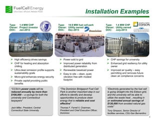 Type: 14.9 MW fuel cell park
Owner: Utility owned
DOC: Dec-2013
Type: 1.4 MW CHP
Owner: Project investor
DOC: Jan-2012
8
 High efficiency drives savings
 CHP for heating and absorption
chilling
 Ultra-clean emission profile supports
sustainability goals
 Micro-grid enhances energy security
 Private capital providing public
benefits
 CHP savings for university
 Enhanced grid resiliency for utility
owner
 Improved air quality – easy
permitting and removes future
clean air compliance concerns
 Power sold to grid
 Improved power reliability from
distributed generation
 Renewable baseload power
 Easy to site – clean, quiet,
vibration free with modest
footprint
Installation Examples
“CCSU’s power costs will be
reduced annually by more than
$100,000 -- a savings for both the
university and Connecticut
taxpayers”
Jack Miller, President, Central
Connecticut State University
“The Dominion Bridgeport Fuel Cell
Park is another important step in our
efforts to identify and develop
opportunities to produce clean
energy that is reliable and cost
effective"
Thomas F. Farrell II, Chairman,
President and Chief Executive Officer,
Dominion
“Electricity generated by the fuel cell
is going straight into the Edison grid,
and the university will be able to
utilize the waste heat…resulting in
an estimated annual savings of
$120,000 from avoided natural gas
costs”
Tony Simpson, Senior Director of
facilities services, CSU-San Bernardino
Type: 1.4 MW CHP
Owner: Utility owned
DOC: July-2013
 