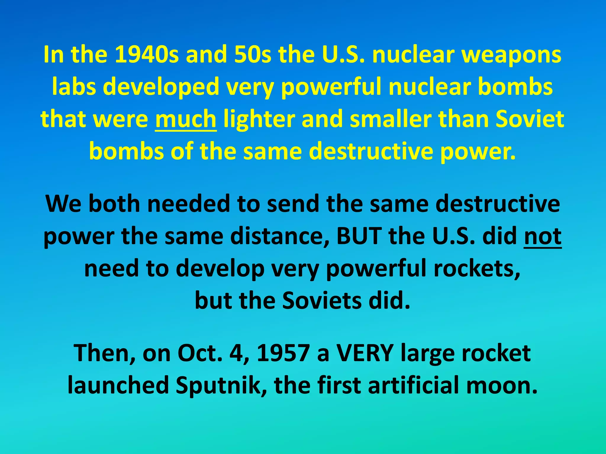 In the 1940s and 50s the U.S. nuclear weapons
labs developed very powerful nuclear bombs
that were much lighter and smaller than Soviet
bombs of the same destructive power.
We both needed to send the same destructive
power the same distance, BUT the U.S. did not
need to develop very powerful rockets,
but the Soviets did.
Then, on Oct. 4, 1957 a VERY large rocket
launched Sputnik, the first artificial moon.
 