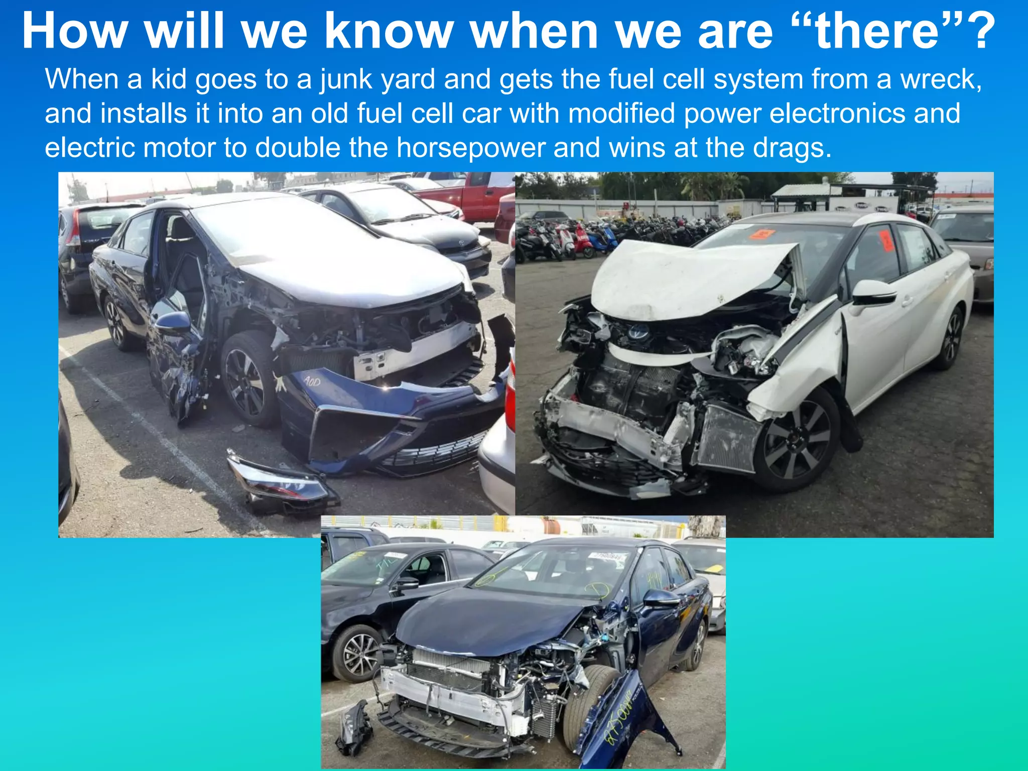 When a kid goes to a junk yard and gets the fuel cell system from a wreck,
and installs it into an old fuel cell car with modified power electronics and
electric motor to double the horsepower and wins at the drags.
How will we know when we are “there”?
 