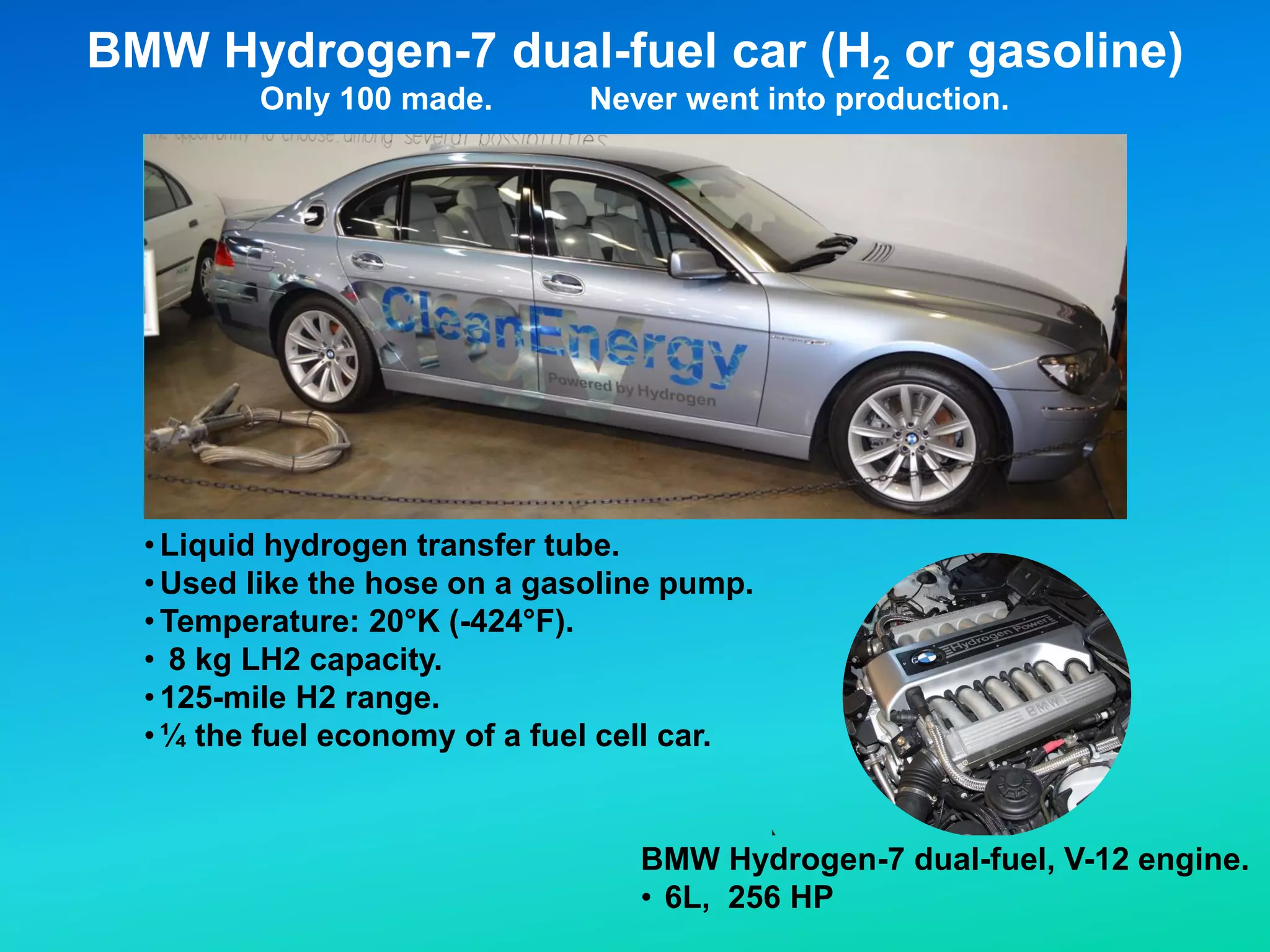 •Liquid hydrogen transfer tube.
•Used like the hose on a gasoline pump.
•Temperature: 20°K (-424°F).
• 8 kg LH2 capacity.
•125-mile H2 range.
•¼ the fuel economy of a fuel cell car.
BMW Hydrogen-7 dual-fuel car (H2 or gasoline)
Only 100 made. Never went into production.
BMW Hydrogen-7 dual-fuel, V-12 engine.
• 6L, 256 HP
 