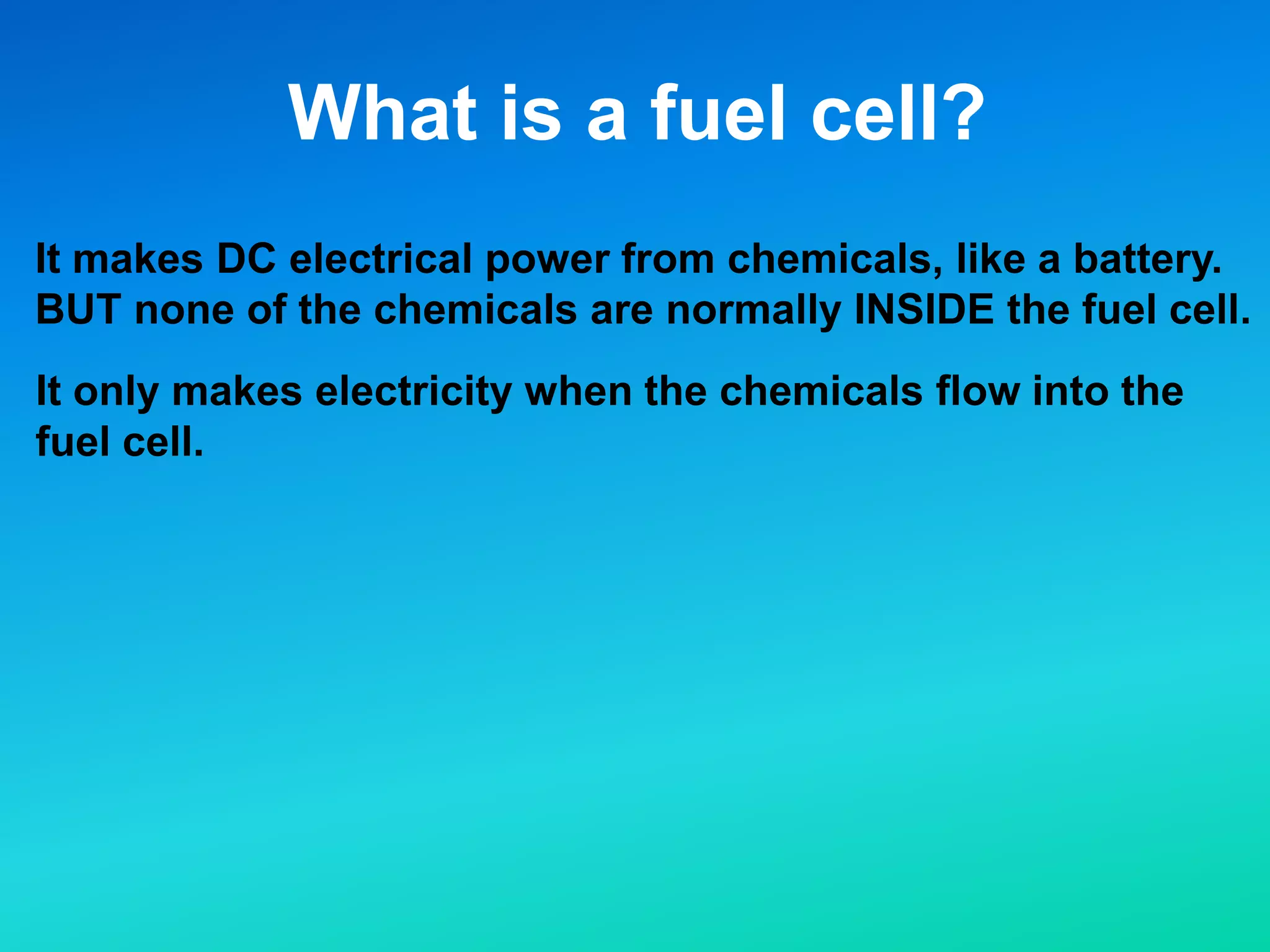 What is a fuel cell?
It makes DC electrical power from chemicals, like a battery.
BUT none of the chemicals are normally INSIDE the fuel cell.
It only makes electricity when the chemicals flow into the
fuel cell.
 