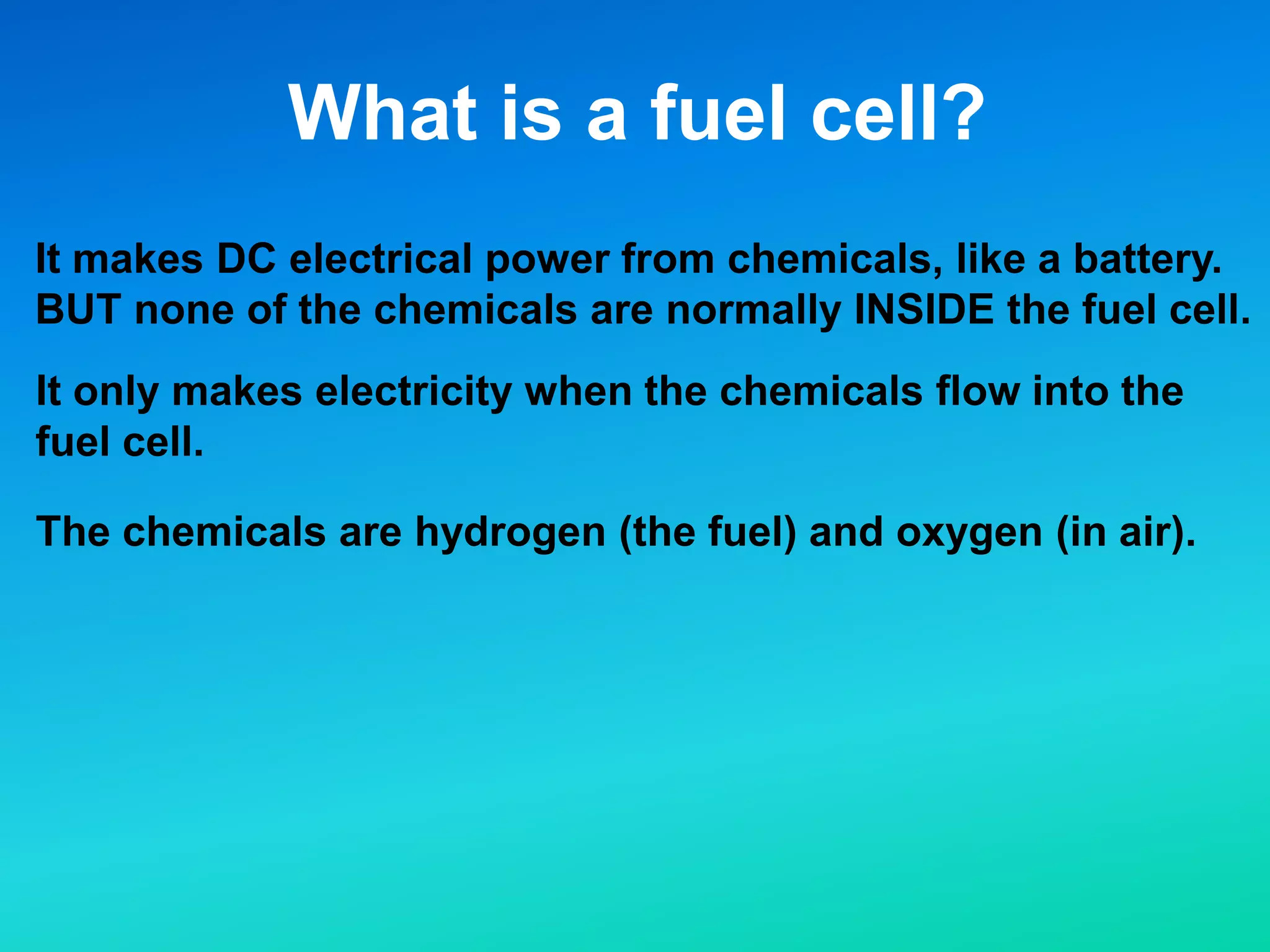 What is a fuel cell?
It makes DC electrical power from chemicals, like a battery.
BUT none of the chemicals are normally INSIDE the fuel cell.
It only makes electricity when the chemicals flow into the
fuel cell.
The chemicals are hydrogen (the fuel) and oxygen (in air).
So, it only makes power (electricity) when the fuel and air
flow into it and react, like an internal combustion engine.
The outputs are electricity, water and heat. Like an engine,
but without the CO2, NOx, CO, PM, and UHC.
 