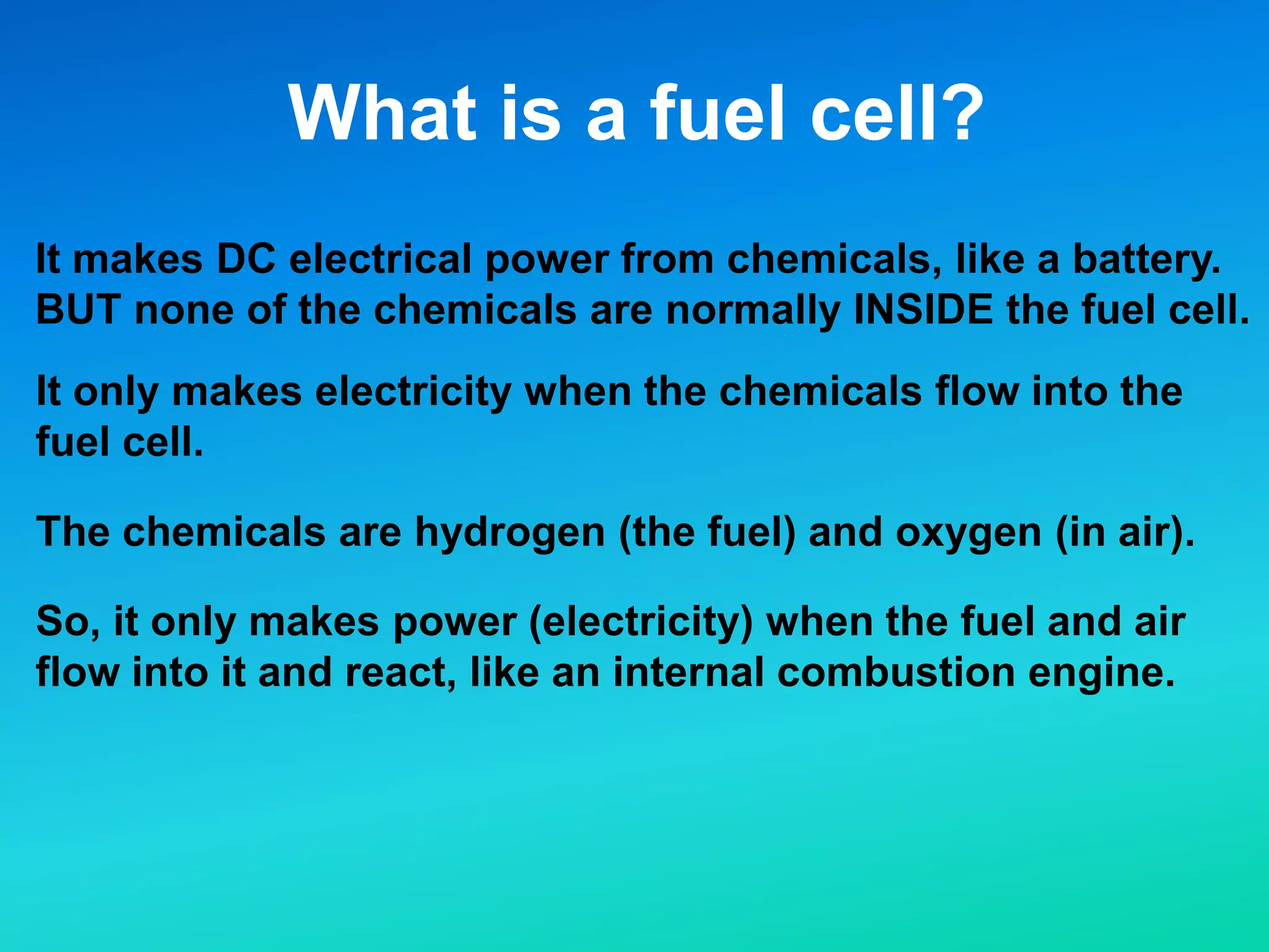 What is a fuel cell?
It makes DC electrical power from chemicals, like a battery.
BUT none of the chemicals are normally INSIDE the fuel cell.
It only makes electricity when the chemicals flow into the
fuel cell.
The chemicals are hydrogen (the fuel) and oxygen (in air).
So, it only makes power (electricity) when the fuel and air
flow into it and react, like an internal combustion engine.
 