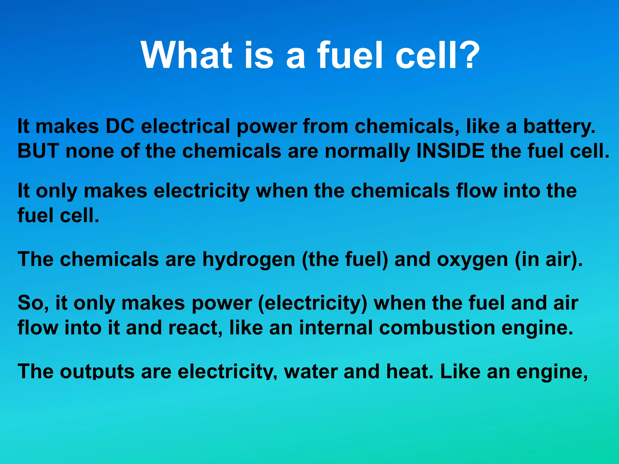 What is a fuel cell?
It makes DC electrical power from chemicals, like a battery.
BUT none of the chemicals are normally INSIDE the fuel cell.
It only makes electricity when the chemicals flow into the
fuel cell.
The chemicals are hydrogen (the fuel) and oxygen (in air).
So, it only makes power (electricity) when the fuel and air
flow into it and react, like an internal combustion engine.
The outputs are electricity, water and heat. Like an engine,
but without the CO2, NOx, CO, PM, and UHC.
 
