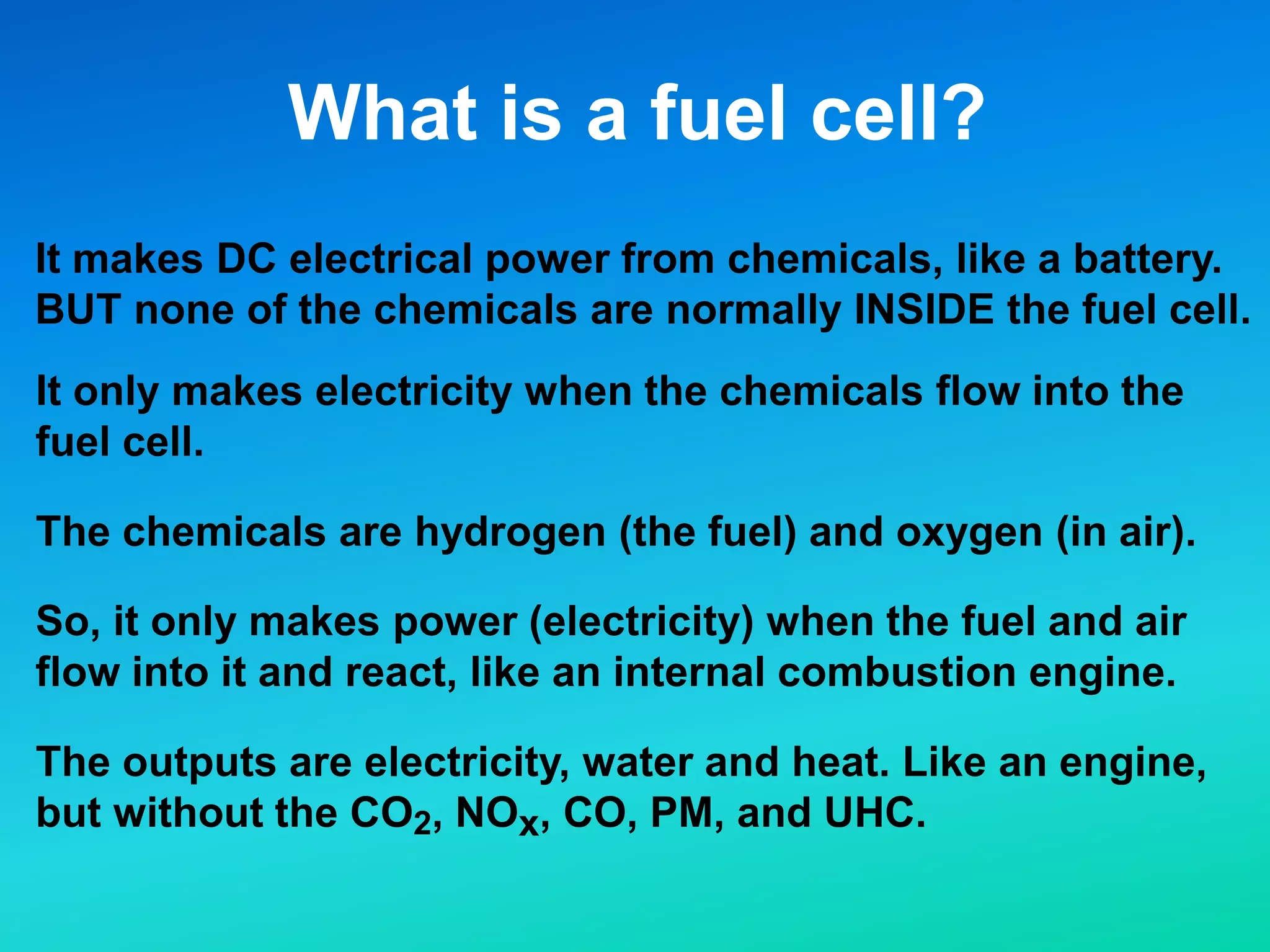 What is a fuel cell?
It makes DC electrical power from chemicals, like a battery.
BUT none of the chemicals are normally INSIDE the fuel cell.
It only makes electricity when the chemicals flow into the
fuel cell.
The chemicals are hydrogen (the fuel) and oxygen (in air).
So, it only makes power (electricity) when the fuel and air
flow into it and react, like an internal combustion engine.
The outputs are electricity, water and heat. Like an engine,
but without the CO2, NOx, CO, PM, and UHC.
 