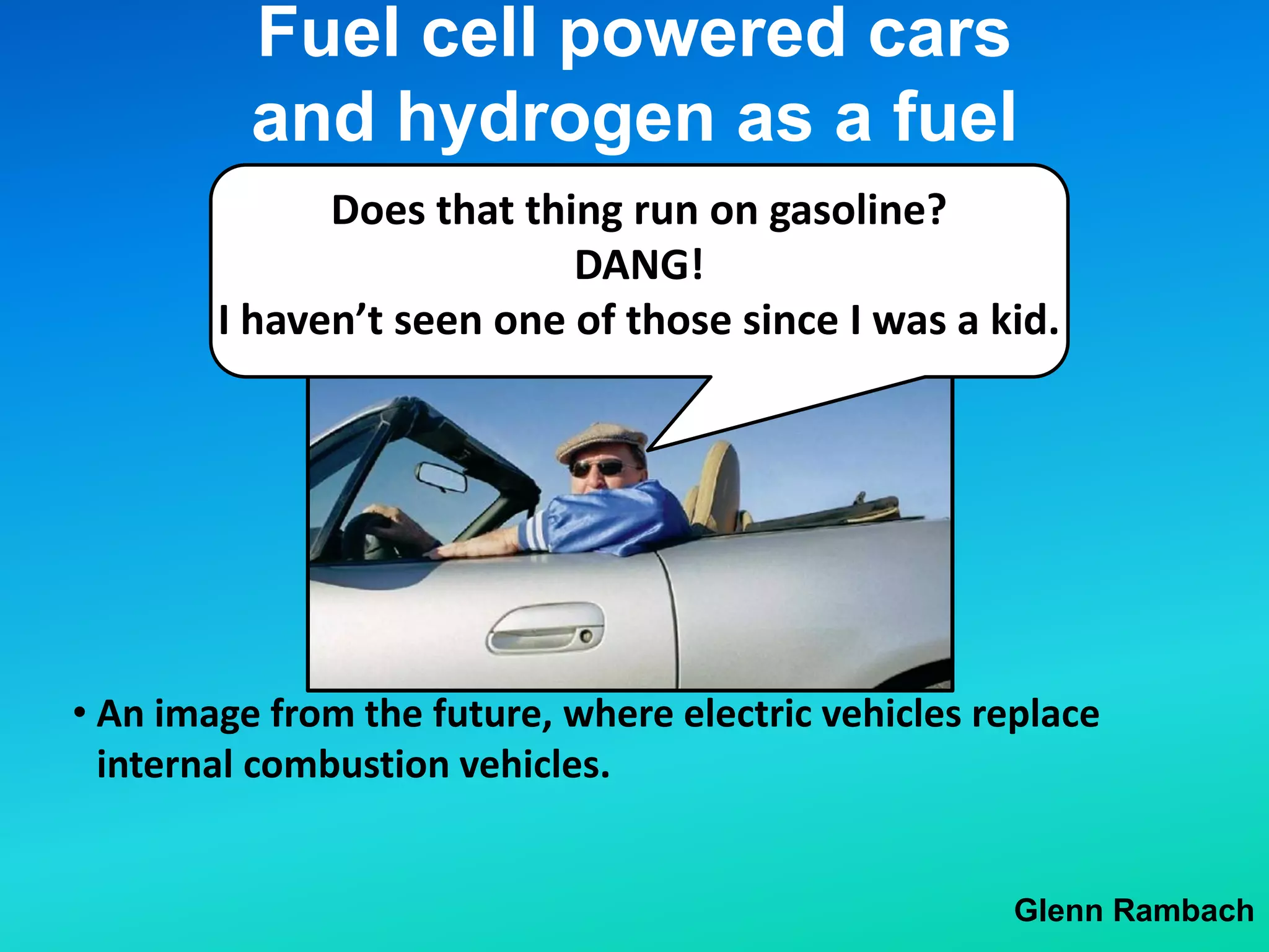 Fuel cell powered cars
and hydrogen as a fuel
Glenn Rambach
• An image from the future, where electric vehicles replace
internal combustion vehicles.
Does that thing run on gasoline?
DANG!
I haven’t seen one of those since I was a kid.
 