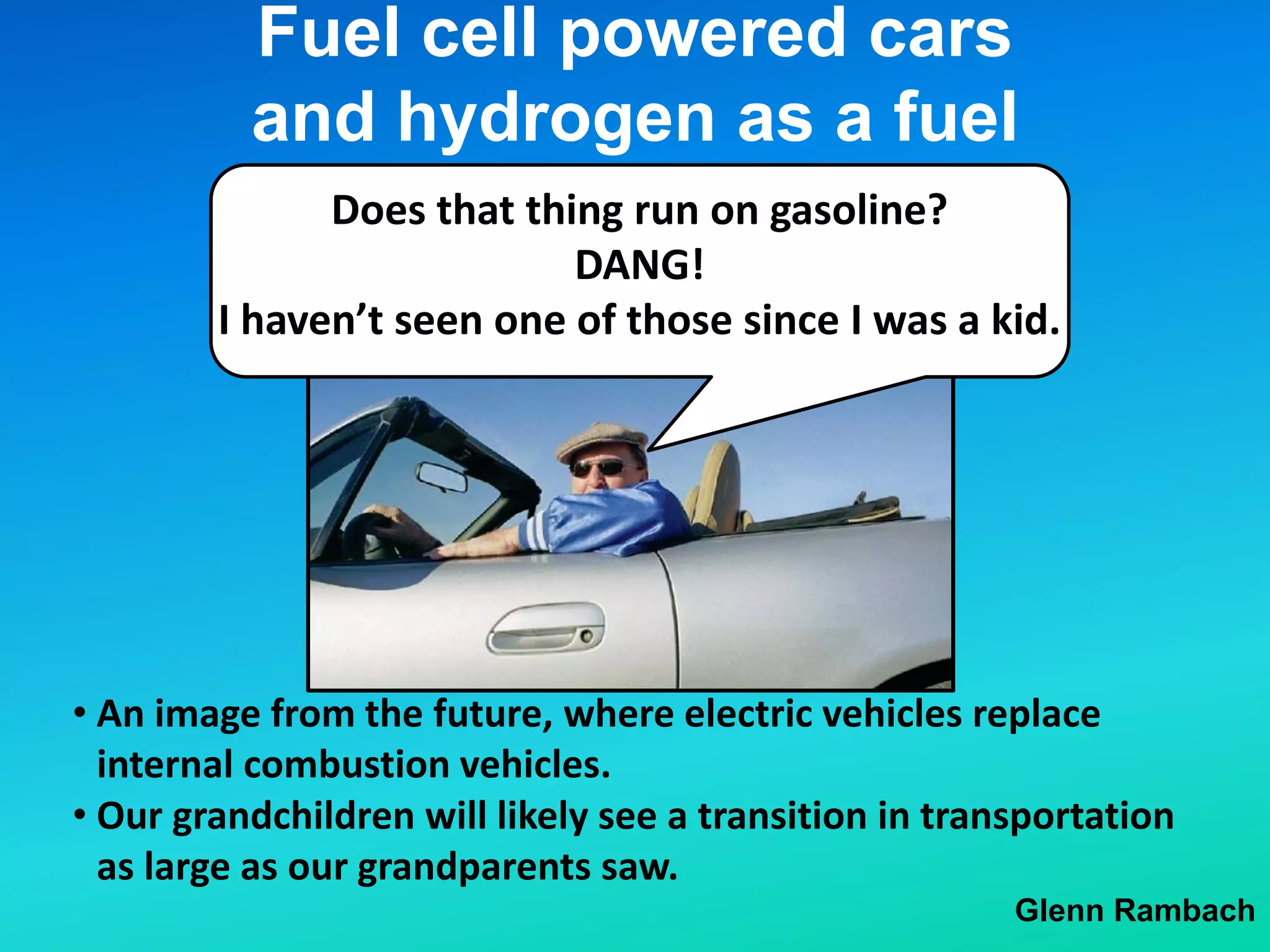 Fuel cell powered cars
and hydrogen as a fuel
Glenn Rambach
• Our grandchildren will likely see a transition in transportation
as large as our grandparents saw.
• An image from the future, where electric vehicles replace
internal combustion vehicles.
Does that thing run on gasoline?
DANG!
I haven’t seen one of those since I was a kid.
 