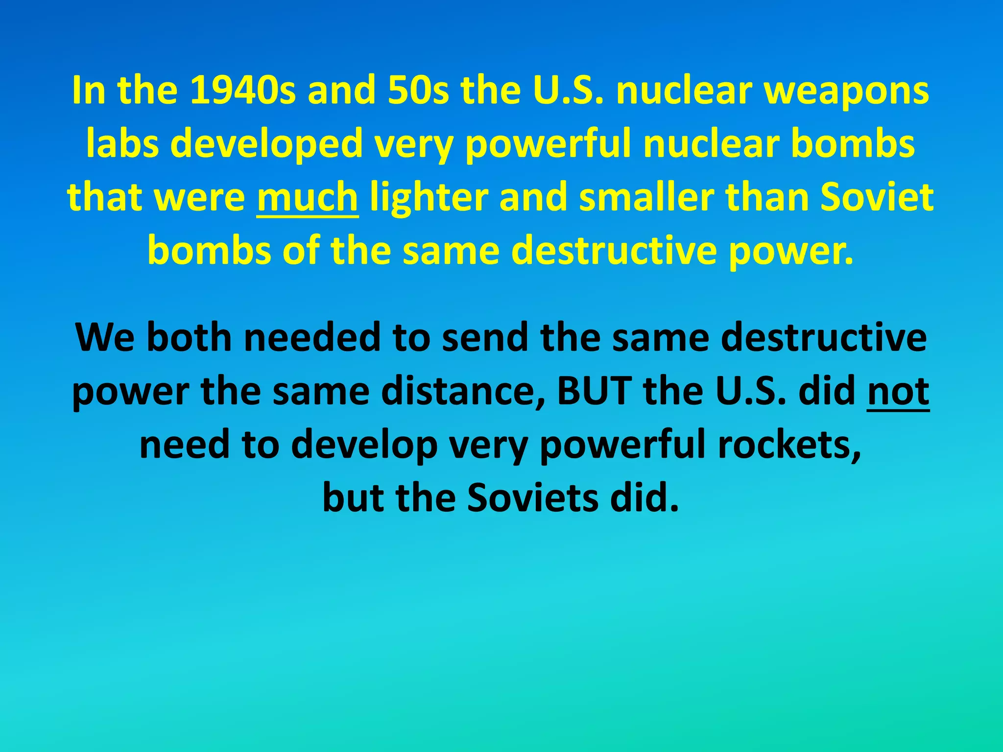 In the 1940s and 50s the U.S. nuclear weapons
labs developed very powerful nuclear bombs
that were much lighter and smaller than Soviet
bombs of the same destructive power.
We both needed to send the same destructive
power the same distance, BUT the U.S. did not
need to develop very powerful rockets,
but the Soviets did.
 