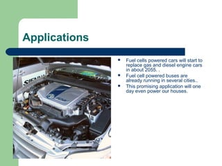 Applications
                  Fuel cells powered cars will start to
                   replace gas and diesel engine cars
                   in about 2055. .
                  Fuel cell powered buses are
                   already running in several cities..
                  This promising application will one
                   day even power our houses.
 