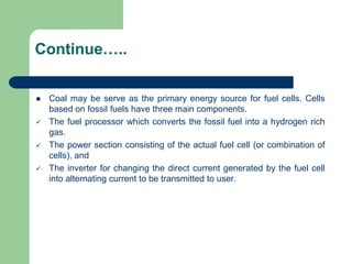 Continue…..
 Coal may be serve as the primary energy source for fuel cells. Cells
based on fossil fuels have three main components.
 The fuel processor which converts the fossil fuel into a hydrogen rich
gas.
 The power section consisting of the actual fuel cell (or combination of
cells), and
 The inverter for changing the direct current generated by the fuel cell
into alternating current to be transmitted to user.
 
