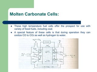 Molten Carbonate Cells:
 These high temperature fuel cells offer the prospect for use with
variety of fossil fuels, including coal.
 A special feature of these cells is that during operation they can
oxidize CO to CO2 as well as hydrogen to water.
 