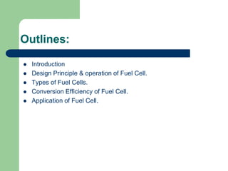 Outlines:
 Introduction
 Design Principle & operation of Fuel Cell.
 Types of Fuel Cells.
 Conversion Efficiency of Fuel Cell.
 Application of Fuel Cell.
 