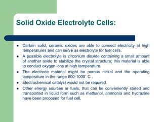 Solid Oxide Electrolyte Cells:
 Certain solid, ceramic oxides are able to connect electricity at high
temperatures and can serve as electrolyte for fuel cells.
 A possible electrolyte is zirconium dioxide containing a small amount
of another oxide to stabilize the crystal structure; this material is able
to conduct oxygen ions at high temperature.
 The electrode material might be porous nickel and the operating
temperature in the range 600-1000˚ C .
 Electrochemical catalyst would not be required.
 Other energy sources or fuels, that can be conveniently stored and
transported in liquid form such as methanol, ammonia and hydrazine
have been proposed for fuel cell.
 