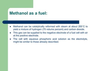 Methanol as a fuel:
 Methanol can be catalytically reformed with steam at about 200˚C to
yield a mixture of hydrogen (75 volume percent) and carbon dioxide.
 This gas can be supplied to the negative electrode of a fuel cell with air
at the positive electrode.
 The cell with aqueous phosphoric acid solution as the electrolyte,
might be similar to those already described.
 
