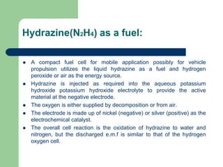 Hydrazine(N2H4) as a fuel:
 A compact fuel cell for mobile application possibly for vehicle
propulsion utilizes the liquid hydrazine as a fuel and hydrogen
peroxide or air as the energy source.
 Hydrazine is injected as required into the aqueous potassium
hydroxide potassium hydroxide electrolyte to provide the active
material at the negative electrode.
 The oxygen is either supplied by decomposition or from air.
 The electrode is made up of nickel (negative) or silver (positive) as the
electrochemical catalyst.
 The overall cell reaction is the oxidation of hydrazine to water and
nitrogen, but the discharged e.m.f is similar to that of the hydrogen
oxygen cell.
 