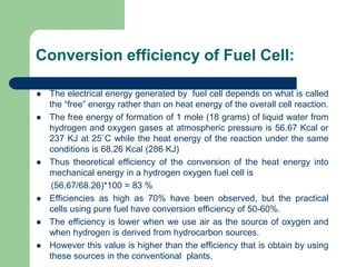 Conversion efficiency of Fuel Cell:
 The electrical energy generated by fuel cell depends on what is called
the “free” energy rather than on heat energy of the overall cell reaction.
 The free energy of formation of 1 mole (18 grams) of liquid water from
hydrogen and oxygen gases at atmospheric pressure is 56.67 Kcal or
237 KJ at 25˚C while the heat energy of the reaction under the same
conditions is 68.26 Kcal (286 KJ)
 Thus theoretical efficiency of the conversion of the heat energy into
mechanical energy in a hydrogen oxygen fuel cell is
(56.67/68.26)*100 = 83 %
 Efficiencies as high as 70% have been observed, but the practical
cells using pure fuel have conversion efficiency of 50-60%.
 The efficiency is lower when we use air as the source of oxygen and
when hydrogen is derived from hydrocarbon sources.
 However this value is higher than the efficiency that is obtain by using
these sources in the conventional plants.
 