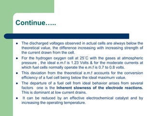 Continue…..
 The discharged voltages observed in actual cells are always below the
theoretical value, the difference increasing with increasing strength of
the current drawn from the cell.
 For the hydrogen oxygen cell at 25˚C with the gases at atmospheric
pressure , the ideal e.m.f is 1.23 Volts & for the moderate currents at
which fuel cells normally operate the e.m.f is 0.7 to 0.8 volts.
 This deviation from the theoretical e.m.f accounts for the conversion
efficiency of a fuel cell being below the ideal maximum value.
 The departure of a fuel cell from ideal behavior arises from several
factors one is the Inherent slowness of the electrode reactions.
This is dominant at low current drains.
 It can be reduced by an effective electrochemical catalyst and by
increasing the operating temperature.
 