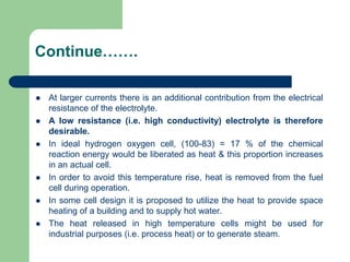 Continue…….
 At larger currents there is an additional contribution from the electrical
resistance of the electrolyte.
 A low resistance (i.e. high conductivity) electrolyte is therefore
desirable.
 In ideal hydrogen oxygen cell, (100-83) = 17 % of the chemical
reaction energy would be liberated as heat & this proportion increases
in an actual cell.
 In order to avoid this temperature rise, heat is removed from the fuel
cell during operation.
 In some cell design it is proposed to utilize the heat to provide space
heating of a building and to supply hot water.
 The heat released in high temperature cells might be used for
industrial purposes (i.e. process heat) or to generate steam.
 