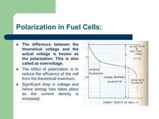 Polarization in Fuel Cells:
 The difference between the
theoretical voltage and the
actual voltage is known as
the polarization. This is also
called as overvoltage.
 The effect of polarization is to
reduce the efficiency of the cell
from the theoretical maximum.
 Significant drop in voltage and
hence energy loss takes place
as the current density is
increased.
 