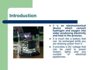 Introduction
 It is an electrochemical
device which convert
hydrogen and oxygen into
water producing electricity
and heat in the process.
 It is much like a battery that
can be recharged while you
are drawing power from it.
 It provides a DC voltage that
can be used to power
motors, lights and any
number of electrical
appliances.
 