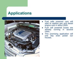 Applications
 Fuel cells powered cars will
start to replace gas and diesel
engine cars in about 2055.
 Fuel cell powered buses are
already running in several
cities..
 This promising application will
one day even power our
houses.
 