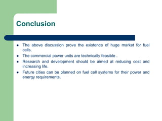 Conclusion
 The above discussion prove the existence of huge market for fuel
cells.
 The commercial power units are technically feasible .
 Research and development should be aimed at reducing cost and
increasing life.
 Future cities can be planned on fuel cell systems for their power and
energy requirements.
 