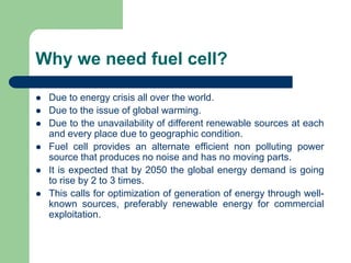 Why we need fuel cell?
 Due to energy crisis all over the world.
 Due to the issue of global warming.
 Due to the unavailability of different renewable sources at each
and every place due to geographic condition.
 Fuel cell provides an alternate efficient non polluting power
source that produces no noise and has no moving parts.
 It is expected that by 2050 the global energy demand is going
to rise by 2 to 3 times.
 This calls for optimization of generation of energy through well-
known sources, preferably renewable energy for commercial
exploitation.
 