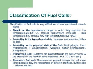 Classification Of Fuel Cells:
Classification of fuel cells is very difficult as several operational variable
exists.
 Based on the temperature range in which they operate: low
temperature(25-100 C), medium temperature (100-500) , high
temperature(500-1000) & very high temperature(above 1000)
 According to the type of electrolyte : aqueous, non aqueous, molten
or solid.
 According to the physical state of the fuel: Gas(hydrogen, lower
hydrocarbons ), Liquid(alcohols, hydrazine, higher hydrocarbons),
Solid(Metals)
 Primary fuel cell: Reactants are passed through the cell only once &
the products of the reaction being discarded. (H 2 – O 2 fuel cell )
 Secondary fuel cell: Reactants are passed through the cell many
times because they are regenerated by different methods.( Nitric oxide
– chlorine fuel cell)
 
