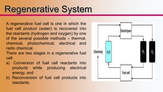 A regenerative fuel cell is one in which the 
fuel cell product (water) is recovered into 
the reactants (hydrogen and oxygen) by one 
of the several possible methods – thermal, 
chemical, photochemical, electrical and 
radio chemical. 
There are two stages in a regenerative fuel 
cell: 
a) Conversion of fuel cell reactants into 
products while producing electrical 
energy, and 
b) Reconversion of fuel cell products into 
reactants. 
 