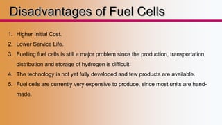 1. Higher Initial Cost. 
2. Lower Service Life. 
3. Fuelling fuel cells is still a major problem since the production, transportation, 
distribution and storage of hydrogen is difficult. 
4. The technology is not yet fully developed and few products are available. 
5. Fuel cells are currently very expensive to produce, since most units are hand-made. 
 