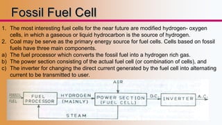 1. The most interesting fuel cells for the near future are modified hydrogen- oxygen 
cells, in which a gaseous or liquid hydrocarbon is the source of hydrogen. 
2. Coal may be serve as the primary energy source for fuel cells. Cells based on fossil 
fuels have three main components. 
a) The fuel processor which converts the fossil fuel into a hydrogen rich gas. 
b) The power section consisting of the actual fuel cell (or combination of cells), and 
c) The inverter for changing the direct current generated by the fuel cell into alternating 
current to be transmitted to user. 
 