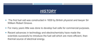HISTORY
 The first fuel cell was constructed in 1839 by British physicist and lawyer Sir
William Robert Groove.
 For many years little was done to develop fuel cells for commercial purposes.
 Recent advances in technology and electrochemistry have made the
scientists successful to introduce the fuel cell which are more efficient, than
thermal source of electrical energy.
 